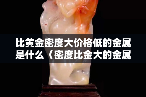 比黃金密度大價格低的金屬是什么（密度比金大的金屬有哪些）