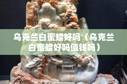 烏克蘭白蜜蠟好嗎（烏克蘭白蜜蠟好嗎值錢嗎）