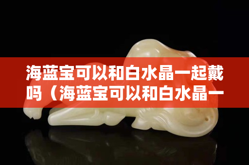 海藍寶可以和白水晶一起戴嗎（海藍寶可以和白水晶一起戴嗎）