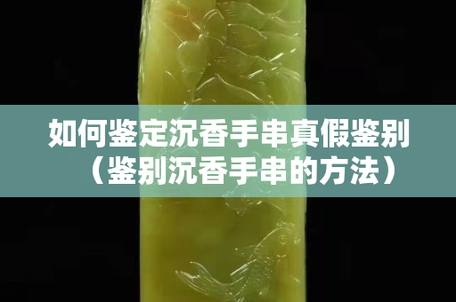 如何鑒定沉香手串真假鑒別（鑒別沉香手串的方法）