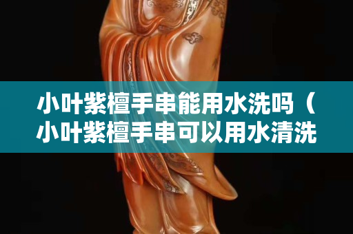 小葉紫檀手串能用水洗嗎（小葉紫檀手串可以用水清洗嗎）
