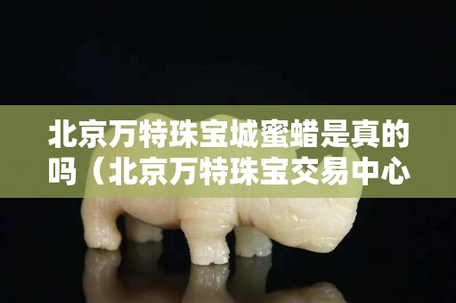 北京萬特珠寶城蜜蠟是真的嗎（北京萬特珠寶交易中心）