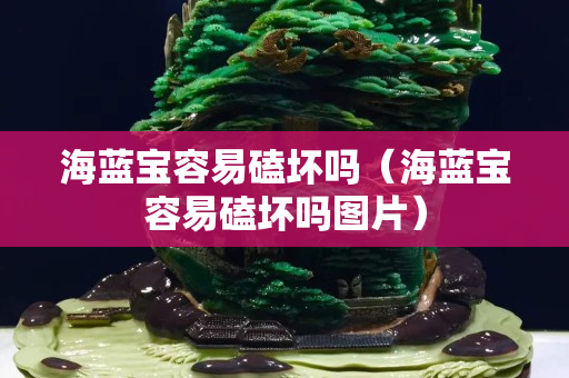 海藍寶容易磕壞嗎（海藍寶容易磕壞嗎圖片）