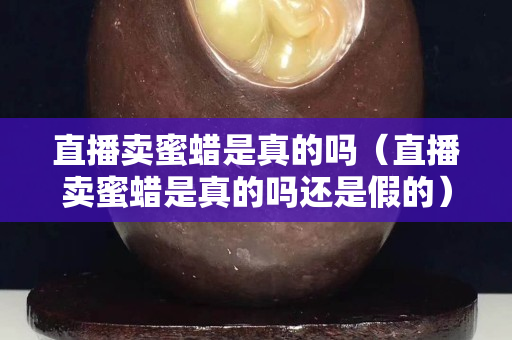 直播賣蜜蠟是真的嗎（直播賣蜜蠟是真的嗎還是假的）