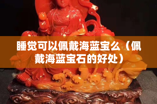 睡覺可以佩戴海藍寶么（佩戴海藍寶石的好處）
