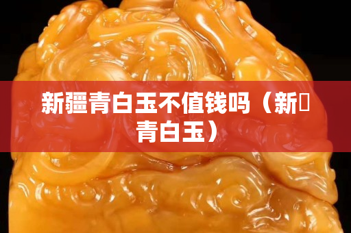 新疆青白玉不值錢嗎（新彊青白玉）