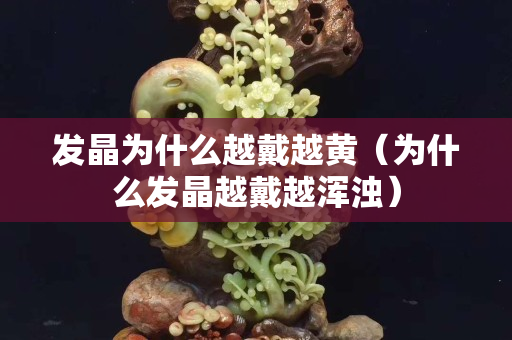發晶為什么越戴越黃（為什么發晶越戴越渾濁）