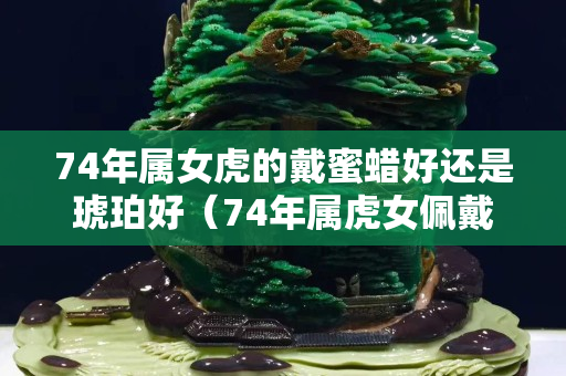 74年屬女虎的戴蜜蠟好還是琥珀好（74年屬虎女佩戴什么可以辟邪招財(cái)轉(zhuǎn)運(yùn)）