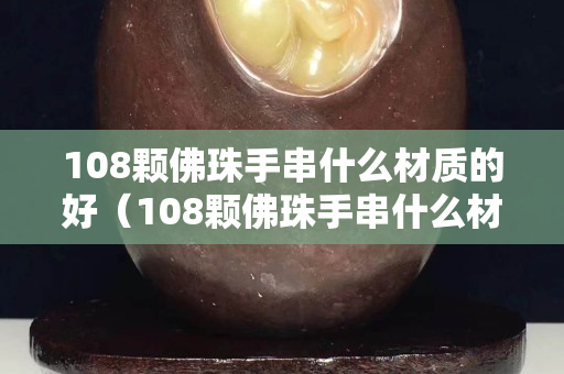 108顆佛珠手串什么材質的好（108顆佛珠手串什么材質的好呢）