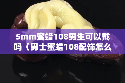 5mm蜜蠟108男生可以戴嗎（男士蜜蠟108配飾怎么搭配）