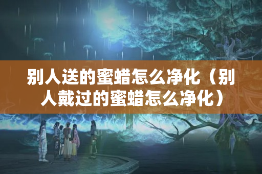 別人送的蜜蠟怎么凈化（別人戴過的蜜蠟怎么凈化）