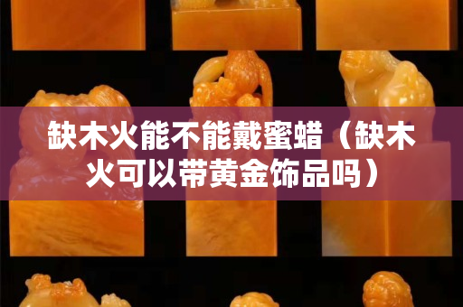 缺木火能不能戴蜜蠟（缺木火可以帶黃金飾品嗎）