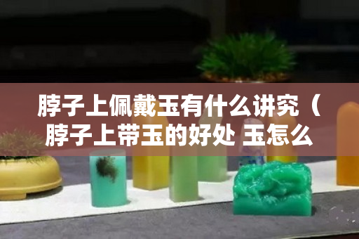 脖子上佩戴玉有什么講究（脖子上帶玉的好處 玉怎么戴才有靈性）