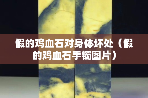假的雞血石對身體壞處（假的雞血石手鐲圖片）