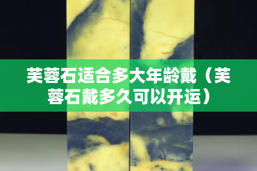 芙蓉石適合多大年齡戴（芙蓉石戴多久可以開運）