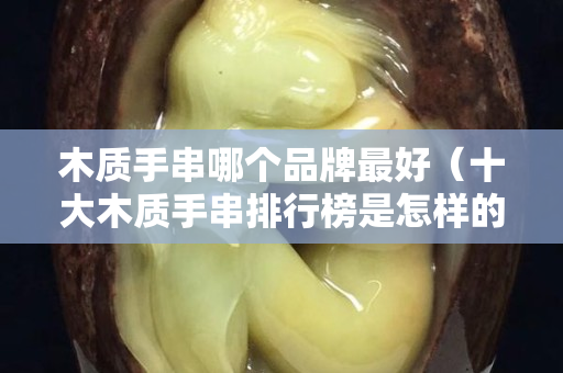 木質手串哪個品牌最好（十大木質手串排行榜是怎樣的？）