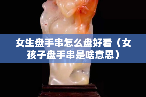 女生盤手串怎么盤好看（女孩子盤手串是啥意思）