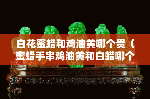 白花蜜蠟和雞油黃哪個貴（蜜蠟手串雞油黃和白蠟哪個好）
