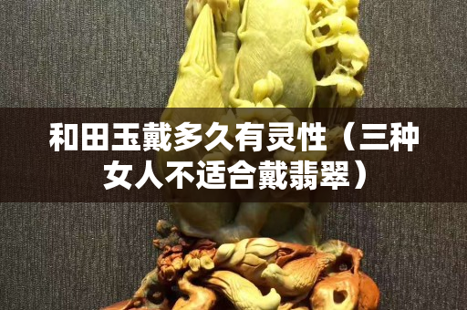 和田玉戴多久有靈性（三種女人不適合戴翡翠）
