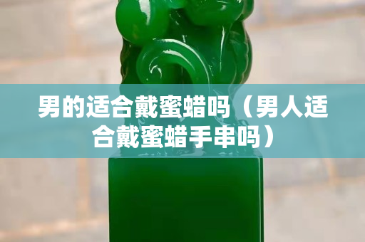 男的適合戴蜜蠟嗎（男人適合戴蜜蠟手串嗎）