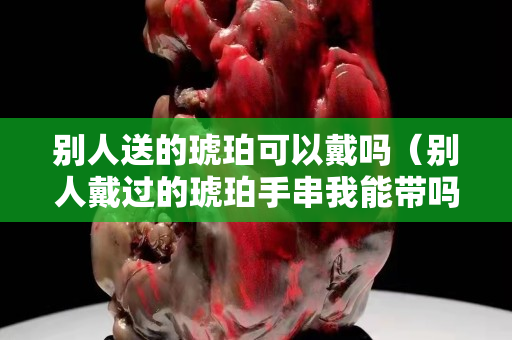 別人送的琥珀可以戴嗎（別人戴過的琥珀手串我能帶嗎）