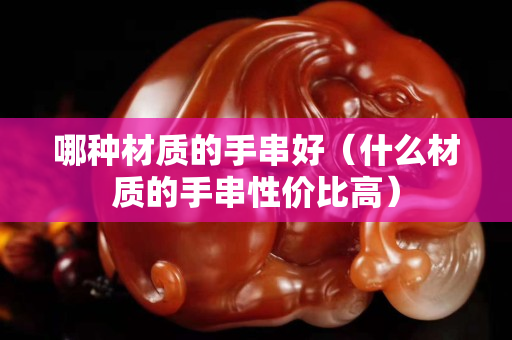 哪種材質的手串好（什么材質的手串性價比高）