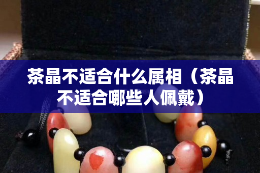 茶晶不適合什么屬相（茶晶不適合哪些人佩戴）