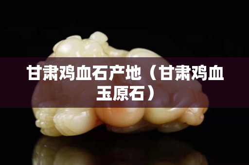 甘肅雞血石產地（甘肅雞血玉原石）