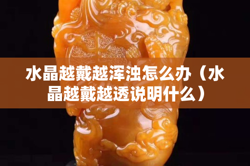 水晶越戴越渾濁怎么辦（水晶越戴越透說明什么）