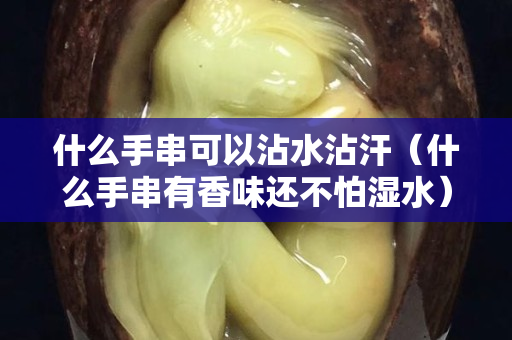 什么手串可以沾水沾汗（什么手串有香味還不怕濕水）