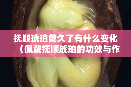 撫順琥珀戴久了有什么變化（佩戴撫順琥珀的功效與作用）