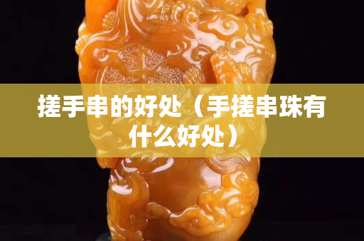 搓手串的好處（手搓串珠有什么好處）