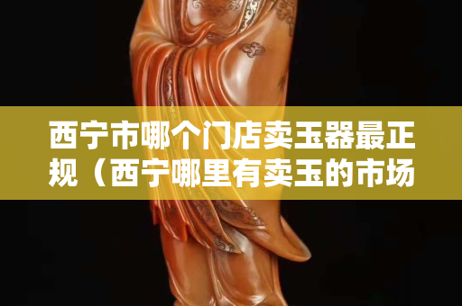西寧市哪個門店賣玉器最正規（西寧哪里有賣玉的市場？）