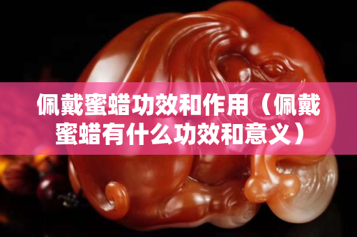 佩戴蜜蠟功效和作用（佩戴蜜蠟有什么功效和意義）