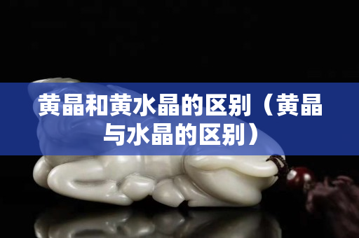 黃晶和黃水晶的區別（黃晶與水晶的區別）