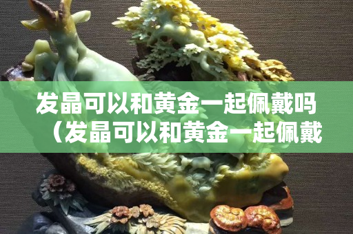 發晶可以和黃金一起佩戴嗎（發晶可以和黃金一起佩戴嗎圖片）