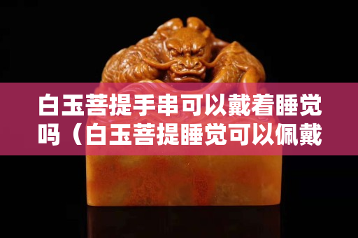 白玉菩提手串可以戴著睡覺嗎（白玉菩提睡覺可以佩戴嘛）
