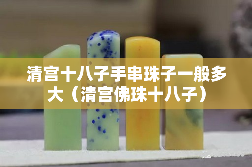 清宮十八子手串珠子一般多大（清宮佛珠十八子）