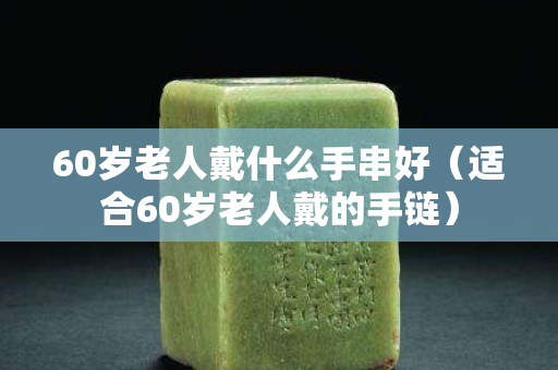 60歲老人戴什么手串好（適合60歲老人戴的手鏈）