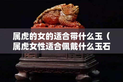 屬虎的女的適合帶什么玉（屬虎女性適合佩戴什么玉石）