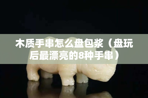 木質(zhì)手串怎么盤包漿（盤玩后最漂亮的8種手串）