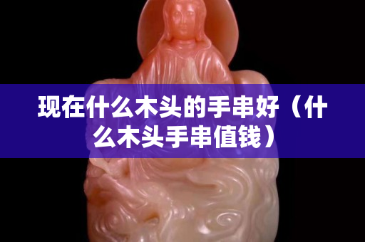 現在什么木頭的手串好（什么木頭手串值錢）