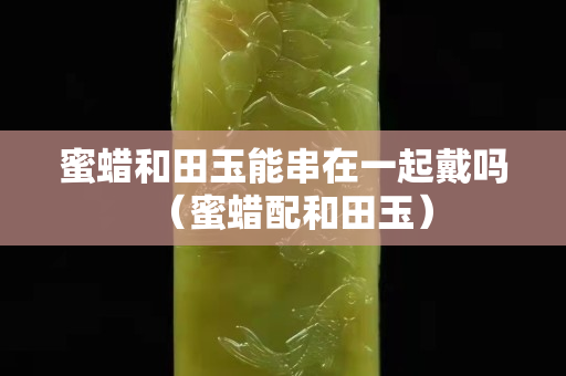 蜜蠟和田玉能串在一起戴嗎（蜜蠟配和田玉）