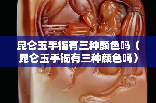 昆侖玉手鐲有三種顏色嗎（昆侖玉手鐲有三種顏色嗎）