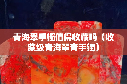 青海翠手鐲值得收藏嗎（收藏級青海翠青手鐲）