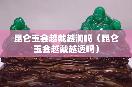 昆侖玉會越戴越潤嗎（昆侖玉會越戴越透嗎）