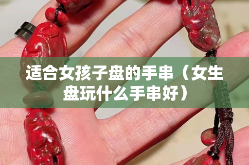 適合女孩子盤的手串（女生盤玩什么手串好）