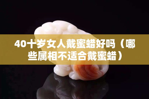 40十歲女人戴蜜蠟好嗎（哪些屬相不適合戴蜜蠟）