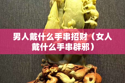 男人戴什么手串招財(cái)（女人戴什么手串辟邪）