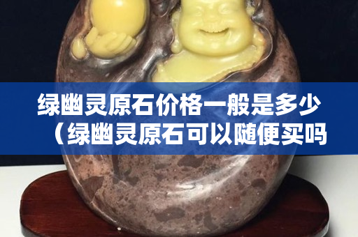 綠幽靈原石價格一般是多少（綠幽靈原石可以隨便買嗎）